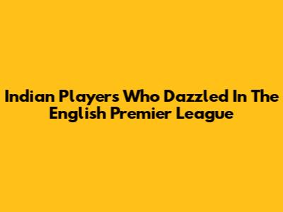 Indian Players Who Dazzled In The English Premier League