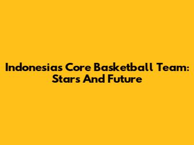 Indonesia's Core Basketball Team: Stars And Future