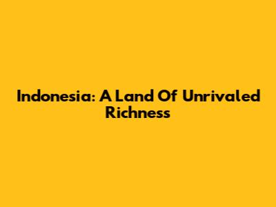 Indonesia: A Land Of Unrivaled Richness