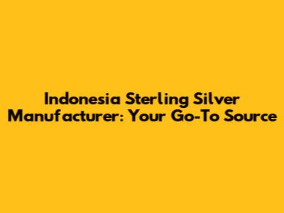 Indonesia Sterling Silver Manufacturer: Your Go-To Source