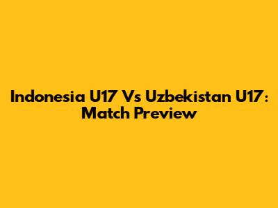 Indonesia U17 Vs Uzbekistan U17: Match Preview