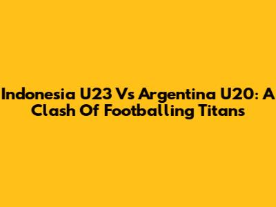 Indonesia U23 Vs Argentina U20: A Clash Of Footballing Titans