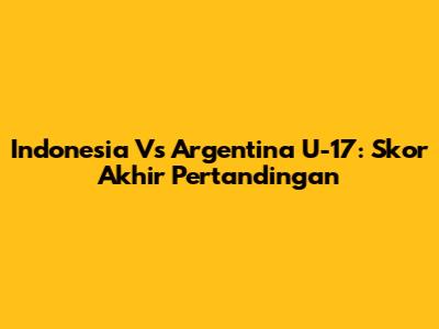 Indonesia Vs Argentina U-17: Skor Akhir Pertandingan