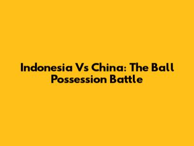 Indonesia Vs China: The Ball Possession Battle