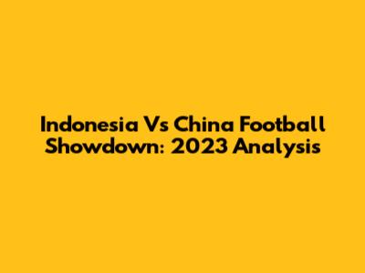 Indonesia Vs China Football Showdown: 2023 Analysis