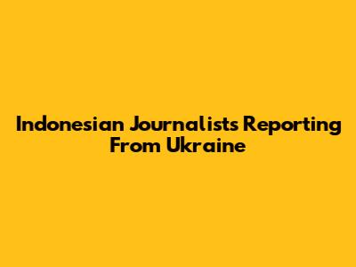 Indonesian Journalists Reporting From Ukraine