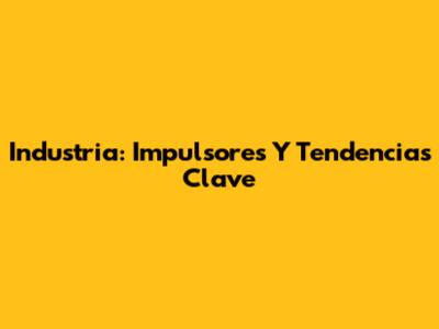 Industria: Impulsores Y Tendencias Clave