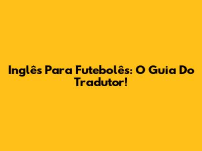 Inglês Para Futebolês: O Guia Do Tradutor!