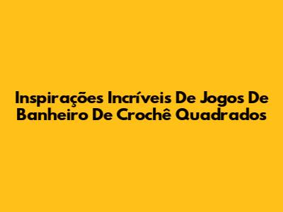 Inspirações Incríveis De Jogos De Banheiro De Crochê Quadrados