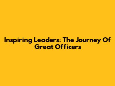 Inspiring Leaders: The Journey Of Great Officers