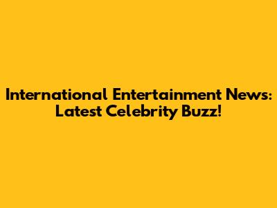 International Entertainment News: Latest Celebrity Buzz!