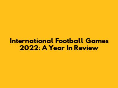 International Football Games 2022: A Year In Review
