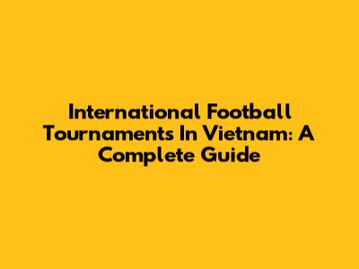 International Football Tournaments In Vietnam: A Complete Guide