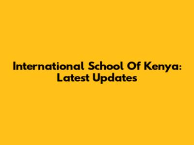 International School Of Kenya: Latest Updates
