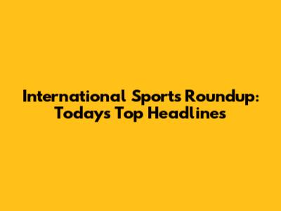 International Sports Roundup: Today's Top Headlines