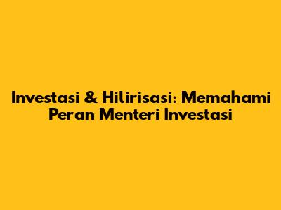 Investasi & Hilirisasi: Memahami Peran Menteri Investasi