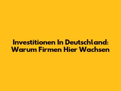 Investitionen In Deutschland: Warum Firmen Hier Wachsen