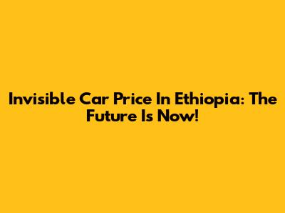 Invisible Car Price In Ethiopia: The Future Is Now!