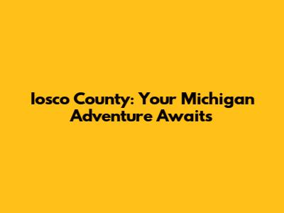 Iosco County: Your Michigan Adventure Awaits