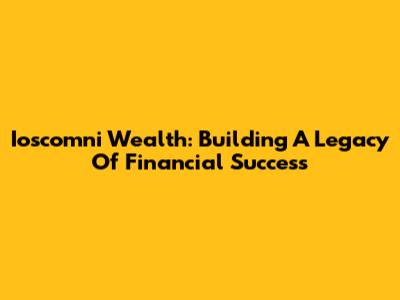 Ioscomni Wealth: Building A Legacy Of Financial Success