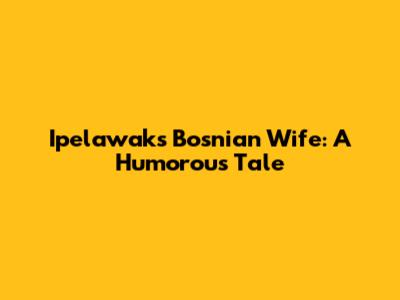 Ipelawak's Bosnian Wife: A Humorous Tale