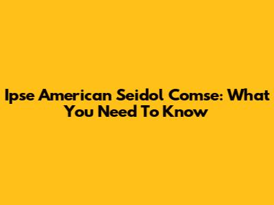 Ipse American Seidol Comse: What You Need To Know
