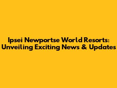 Ipsei Newportse World Resorts: Unveiling Exciting News & Updates
