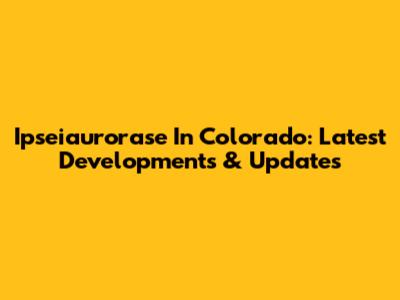 Ipseiaurorase In Colorado: Latest Developments & Updates