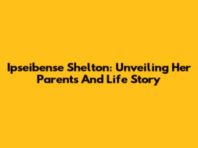 Ipseibense Shelton: Unveiling Her Parents And Life Story