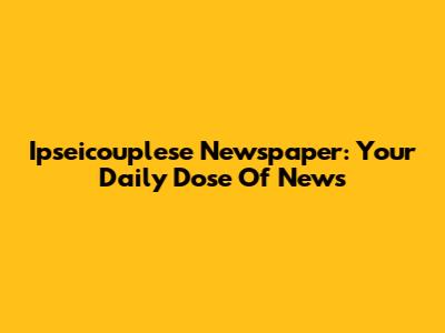 Ipseicouplese Newspaper: Your Daily Dose Of News