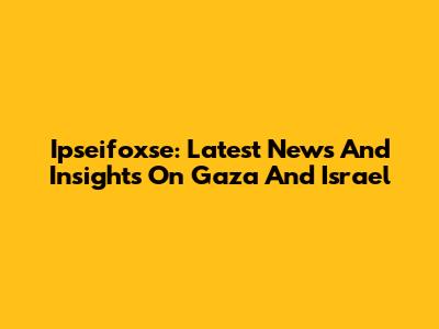 Ipseifoxse: Latest News And Insights On Gaza And Israel