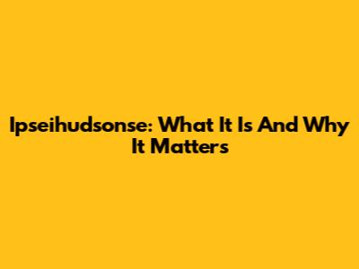 Ipseihudsonse: What It Is And Why It Matters