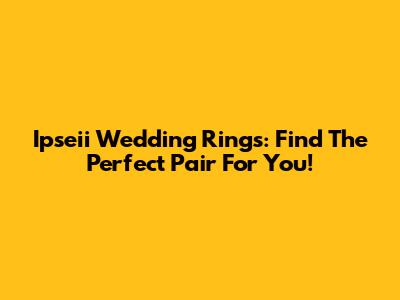 Ipseii Wedding Rings: Find The Perfect Pair For You!