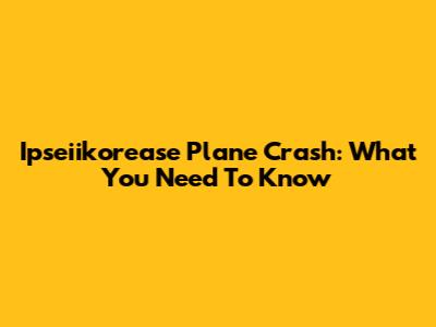 Ipseiikorease Plane Crash: What You Need To Know