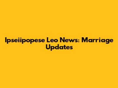 Ipseiipopese Leo News: Marriage Updates