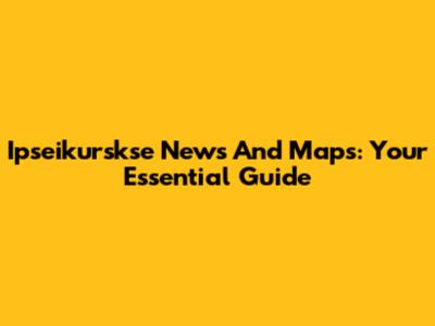 Ipseikurskse News And Maps: Your Essential Guide