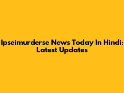 Ipseimurderse News Today In Hindi: Latest Updates