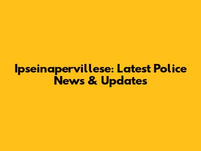 Ipseinapervillese: Latest Police News & Updates