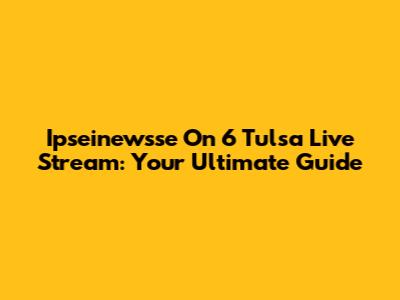 Ipseinewsse On 6 Tulsa Live Stream: Your Ultimate Guide