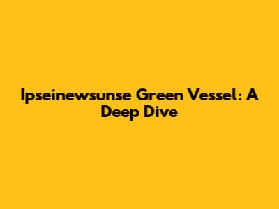 Ipseinewsunse Green Vessel: A Deep Dive