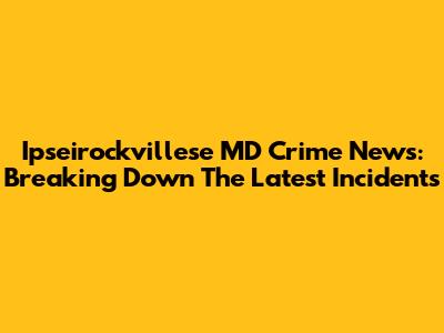 Ipseirockvillese MD Crime News: Breaking Down The Latest Incidents