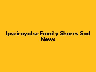Ipseiroyalse Family Shares Sad News