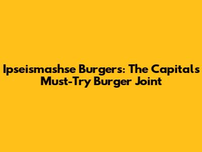 Ipseismashse Burgers: The Capital's Must-Try Burger Joint
