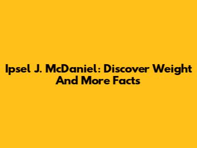 Ipsel J. McDaniel: Discover Weight And More Facts