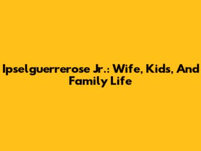 Ipselguerrerose Jr.: Wife, Kids, And Family Life