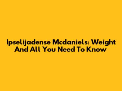 Ipselijadense Mcdaniels: Weight And All You Need To Know