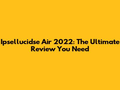 Ipsellucidse Air 2022: The Ultimate Review You Need