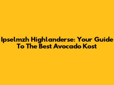Ipselmzh Highlanderse: Your Guide To The Best Avocado Kost