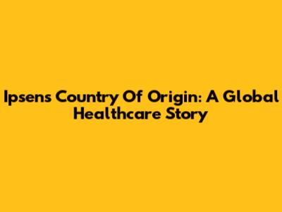Ipsen's Country Of Origin: A Global Healthcare Story