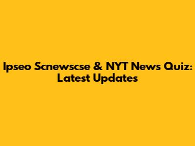 Ipseo Scnewscse & NYT News Quiz: Latest Updates